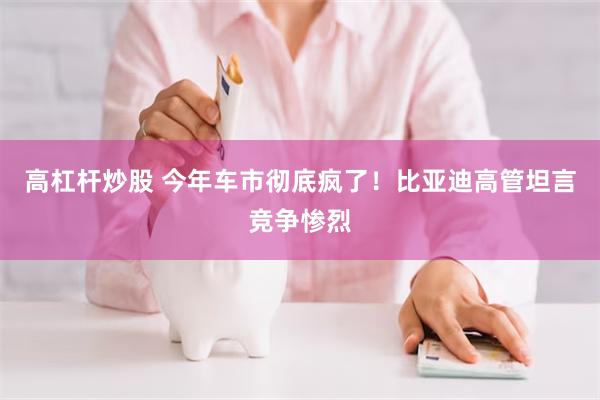 高杠杆炒股 今年车市彻底疯了！比亚迪高管坦言竞争惨烈
