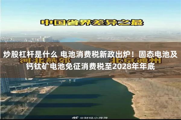 炒股杠杆是什么 电池消费税新政出炉！固态电池及钙钛矿电池免征消费税至2028年年底