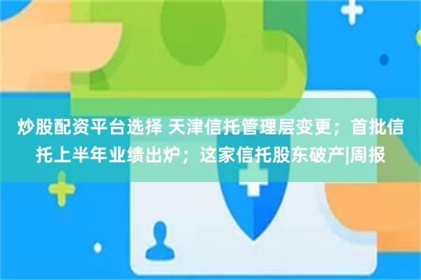 炒股配资平台选择 天津信托管理层变更；首批信托上半年业绩出炉；这家信托股东破产|周报