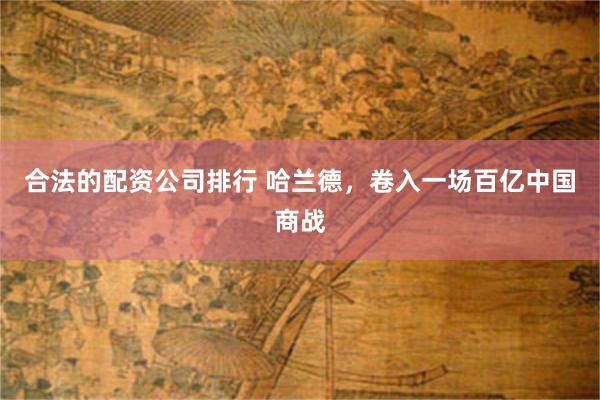 合法的配资公司排行 哈兰德，卷入一场百亿中国商战