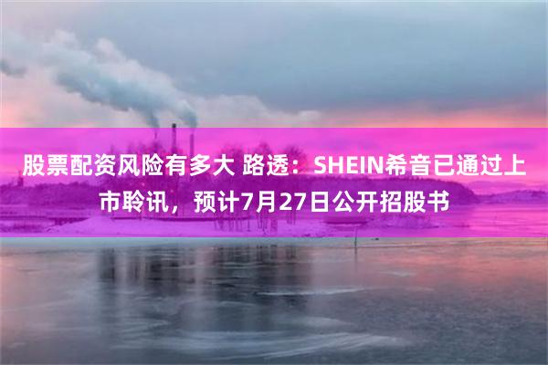 股票配资风险有多大 路透:SHEIN希音已通过上市聆讯,预计7月27日公开招股书