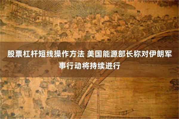 股票杠杆短线操作方法 美国能源部长称对伊朗军事行动将持续进行