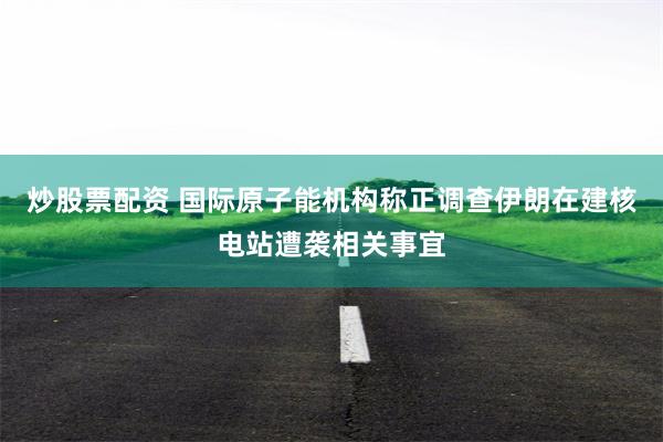 炒股票配资 国际原子能机构称正调查伊朗在建核电站遭袭相关事宜