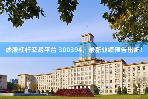 炒股杠杆交易平台 300394，最新业绩预告出炉！
