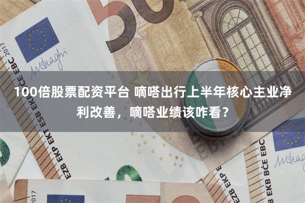 100倍股票配资平台 嘀嗒出行上半年核心主业净利改善，嘀嗒业绩该咋看？
