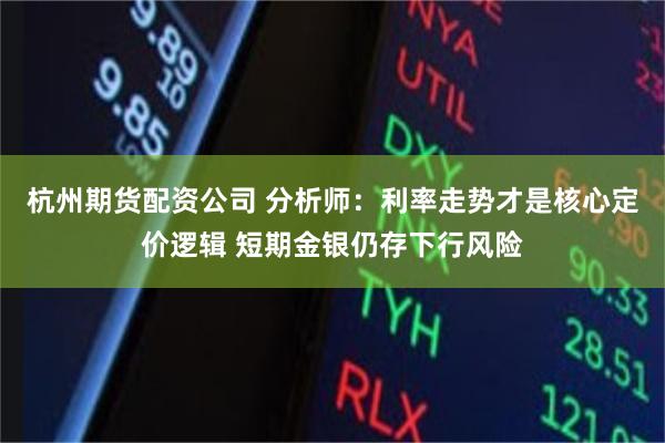 杭州期货配资公司 分析师：利率走势才是核心定价逻辑 短期金银仍存下行风险