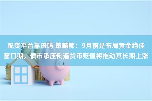 配资平台靠谱吗 策略师：9月前是布局黄金绝佳窗口期，债市承压倒逼货币贬值将推动其长期上涨