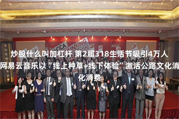 炒股什么叫加杠杆 第2届318生活节吸引4万人，网易云音乐以“线上种草+线下体验”激活公路文化消费