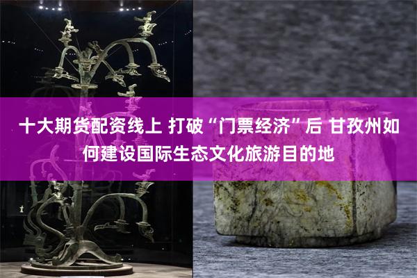 十大期货配资线上 打破“门票经济”后 甘孜州如何建设国际生态文化旅游目的地