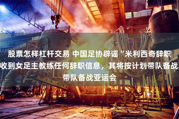 股票怎样杠杆交易 中国足协辟谣“米利西奇辞职”：未收到女足主教练任何辞职信息，其将按计划带队备战亚运会