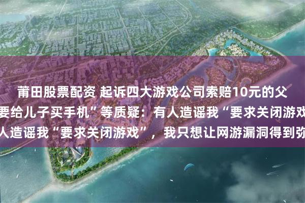 莆田股票配资 起诉四大游戏公司索赔10元的父亲遭网暴，回应“为何要给儿子买手机”等质疑：有人造谣我“要求关闭游戏”，我只想让网游漏洞得到弥补