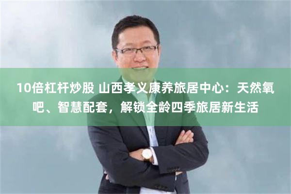 10倍杠杆炒股 山西孝义康养旅居中心：天然氧吧、智慧配套，解锁全龄四季旅居新生活