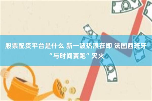 股票配资平台是什么 新一波热浪在即 法国西班牙“与时间赛跑”灭火