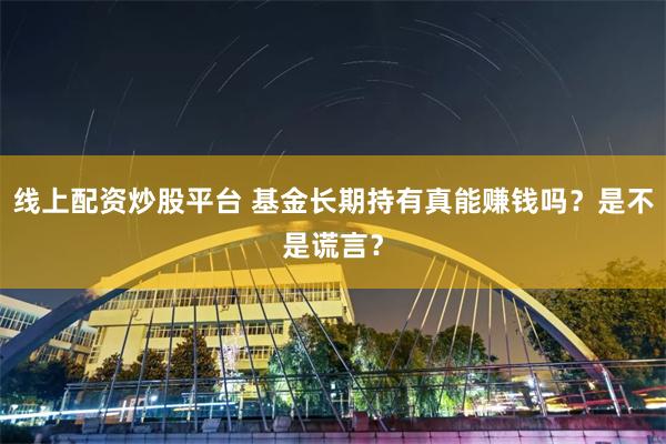 线上配资炒股平台 基金长期持有真能赚钱吗？是不是谎言？