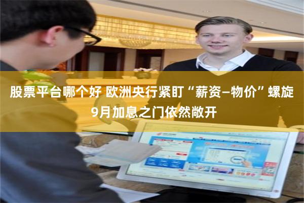 股票平台哪个好 欧洲央行紧盯“薪资—物价”螺旋 9月加息之门依然敞开