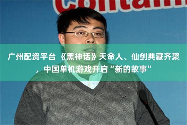 广州配资平台 《黑神话》天命人、仙剑典藏齐聚，中国单机游戏开启“新的故事”