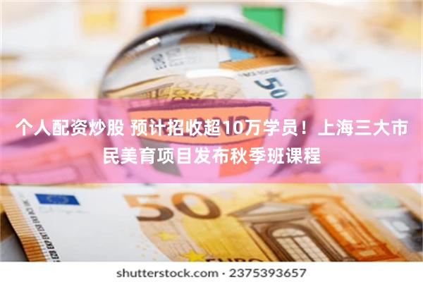个人配资炒股 预计招收超10万学员！上海三大市民美育项目发布秋季班课程