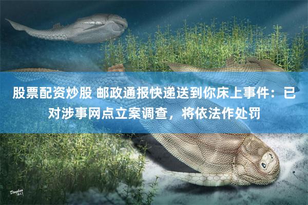 股票配资炒股 邮政通报快递送到你床上事件：已对涉事网点立案调查，将依法作处罚