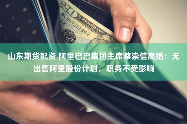 山东期货配资 阿里巴巴集团主席蔡崇信离婚：无出售阿里股份计划，职务不受影响