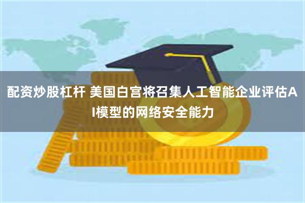 配资炒股杠杆 美国白宫将召集人工智能企业评估AI模型的网络安全能力