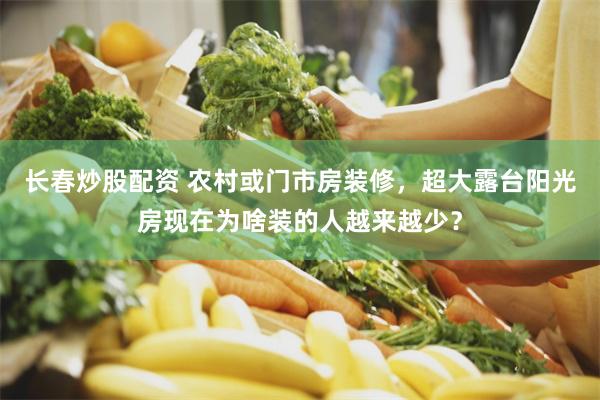 长春炒股配资 农村或门市房装修，超大露台阳光房现在为啥装的人越来越少？