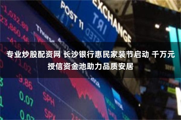 专业炒股配资网 长沙银行惠民家装节启动 千万元授信资金池助力品质安居