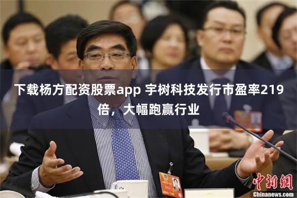 下载杨方配资股票app 宇树科技发行市盈率219倍，大幅跑赢行业