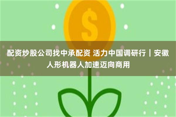 配资炒股公司找中承配资 活力中国调研行｜安徽人形机器人加速迈向商用