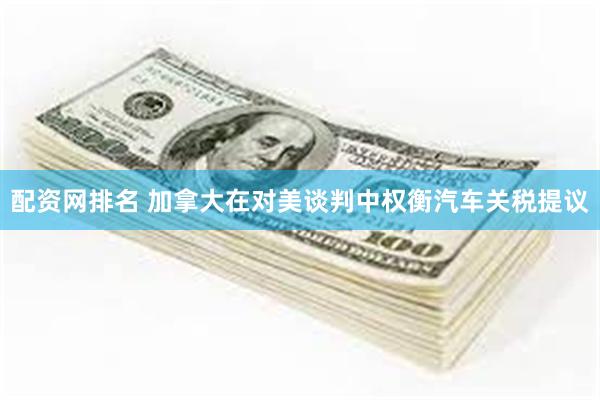 配资网排名 加拿大在对美谈判中权衡汽车关税提议