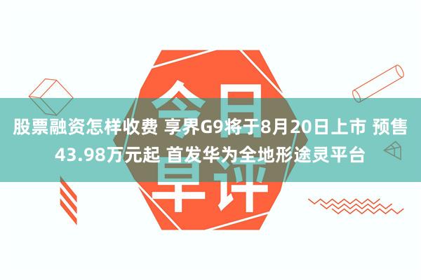 股票融资怎样收费 享界G9将于8月20日上市 预售43.98万元起 首发华为全地形途灵平台