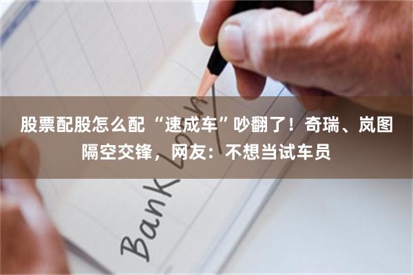 股票配股怎么配 “速成车”吵翻了！奇瑞、岚图隔空交锋，网友：不想当试车员