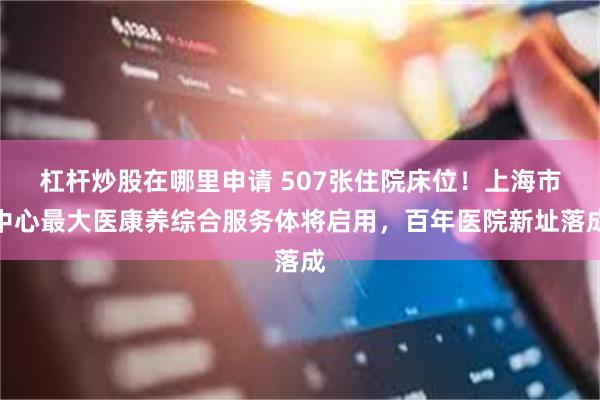 杠杆炒股在哪里申请 507张住院床位！上海市中心最大医康养综合服务体将启用，百年医院新址落成