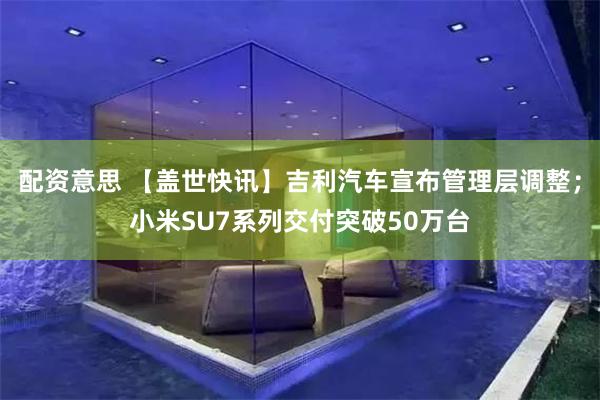 配资意思 【盖世快讯】吉利汽车宣布管理层调整；小米SU7系列交付突破50万台