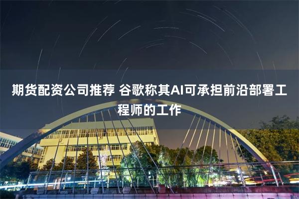 期货配资公司推荐 谷歌称其AI可承担前沿部署工程师的工作