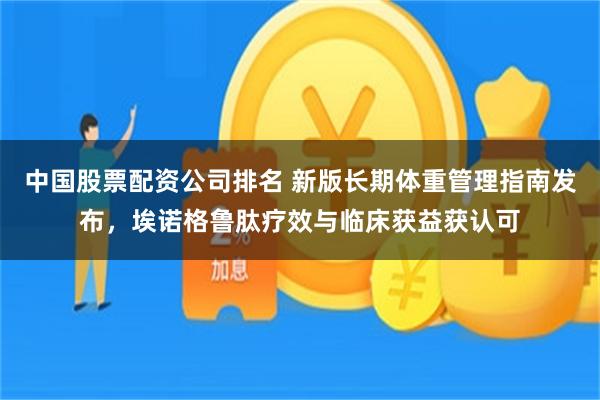 中国股票配资公司排名 新版长期体重管理指南发布，埃诺格鲁肽疗效与临床获益获认可