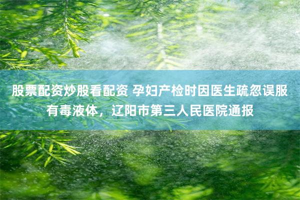 股票配资炒股看配资 孕妇产检时因医生疏忽误服有毒液体，辽阳市第三人民医院通报