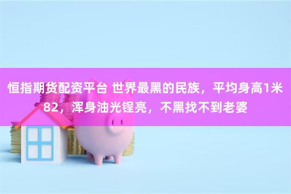 恒指期货配资平台 世界最黑的民族，平均身高1米82，浑身油光锃亮，不黑找不到老婆