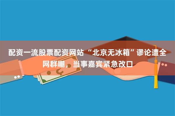 配资一流股票配资网站 “北京无冰箱”谬论遭全网群嘲，当事嘉宾紧急改口
