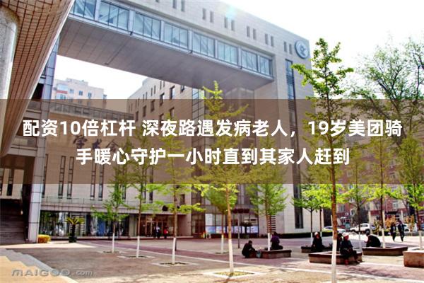 配资10倍杠杆 深夜路遇发病老人，19岁美团骑手暖心守护一小时直到其家人赶到