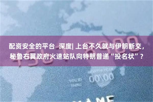 配资安全的平台  深度| 上台不久就与伊朗断交，秘鲁右翼政府火速站队向特朗普递“投名状”？