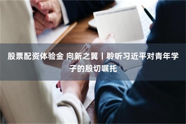 股票配资体验金 向新之翼丨聆听习近平对青年学子的殷切嘱托