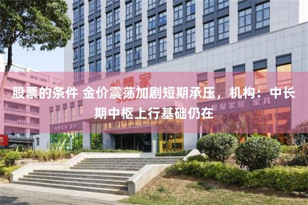 股票的条件 金价震荡加剧短期承压，机构：中长期中枢上行基础仍在
