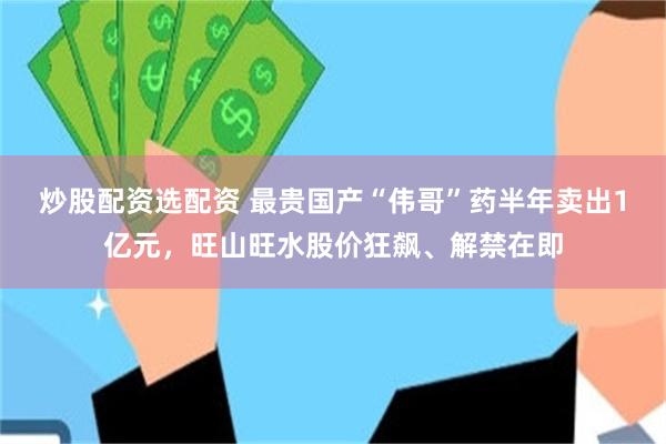 炒股配资选配资 最贵国产“伟哥”药半年卖出1亿元，旺山旺水股价狂飙、解禁在即
