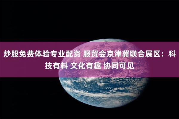 炒股免费体验专业配资 服贸会京津冀联合展区:科技有料 文化有趣 协同可见