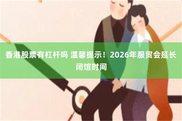 香港股票有杠杆吗 温馨提示！2026年服贸会延长闭馆时间