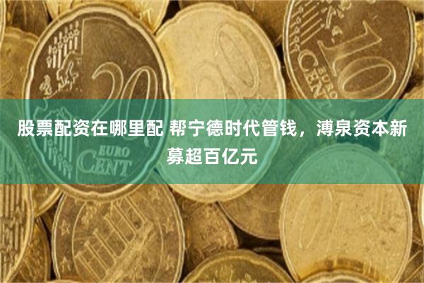 股票配资在哪里配 帮宁德时代管钱，溥泉资本新募超百亿元