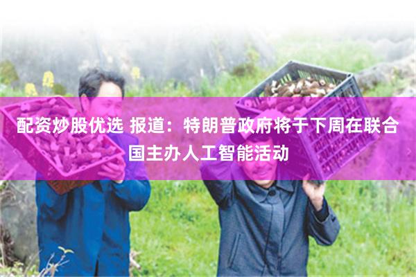 配资炒股优选 报道：特朗普政府将于下周在联合国主办人工智能活动