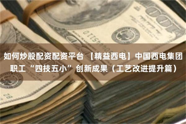 如何炒股配资配资平台 【精益西电】中国西电集团职工 “四技五小” 创新成果（工艺改进提升篇）