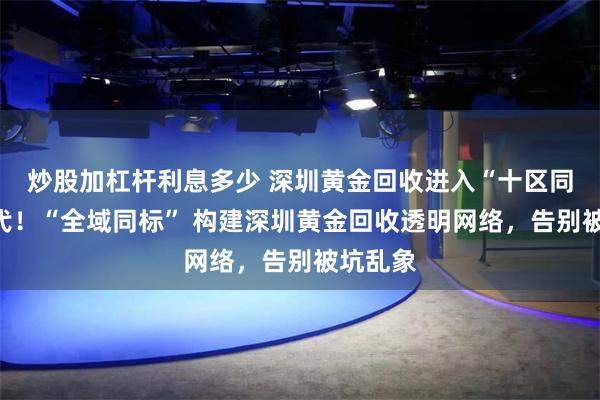 炒股加杠杆利息多少 深圳黄金回收进入“十区同服”时代!“全域同标” 构建深圳黄金回收透明网络,告别被坑乱象