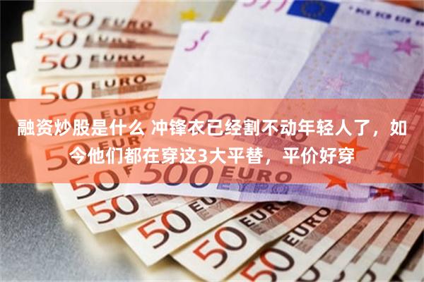 融资炒股是什么 冲锋衣已经割不动年轻人了，如今他们都在穿这3大平替，平价好穿